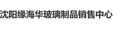 艹比网黄沈阳缘海华玻璃制品销售中心